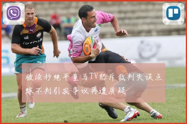 被读秒绝平皇马TV怒斥裁判失误点球不判引发争议再遭质疑