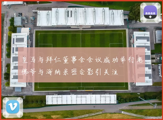 皇马与拜仁董事会会议成功举行老佛爷与海纳亲密合影引关注