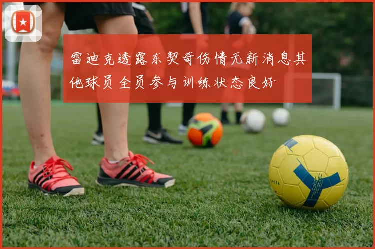 雷迪克透露东契奇伤情无新消息其他球员全员参与训练状态良好