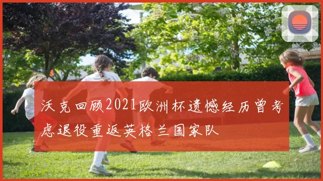 沃克回顾2021欧洲杯遗憾经历曾考虑退役重返英格兰国家队