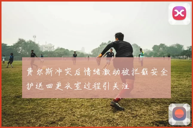 费尔斯冲突后情绪激动被拦截安全护送回更衣室过程引关注