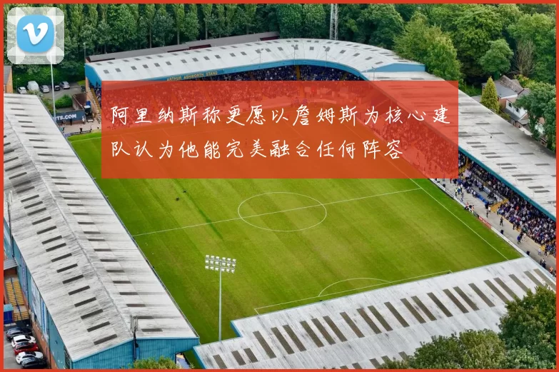阿里纳斯称更愿以詹姆斯为核心建队认为他能完美融合任何阵容