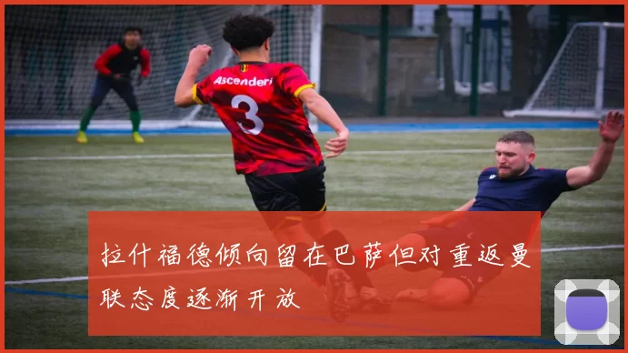 拉什福德倾向留在巴萨但对重返曼联态度逐渐开放