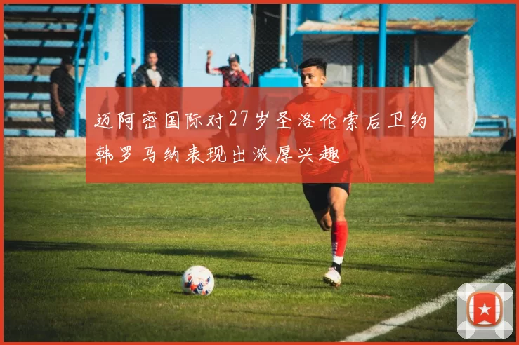 迈阿密国际对27岁圣洛伦索后卫约韩罗马纳表现出浓厚兴趣