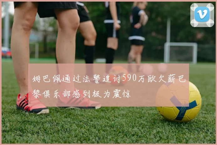 姆巴佩通过法警追讨590万欧欠薪巴黎俱乐部感到极为震惊