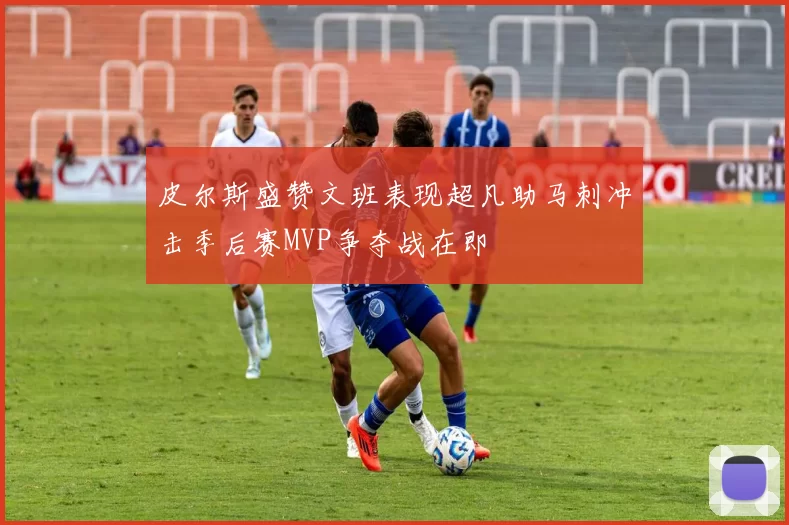 皮尔斯盛赞文班表现超凡助马刺冲击季后赛MVP争夺战在即