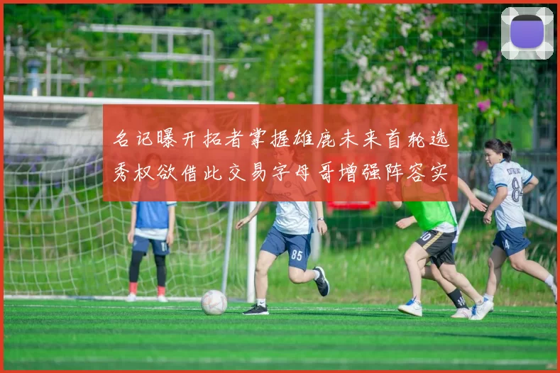 名记曝开拓者掌握雄鹿未来首轮选秀权欲借此交易字母哥增强阵容实力