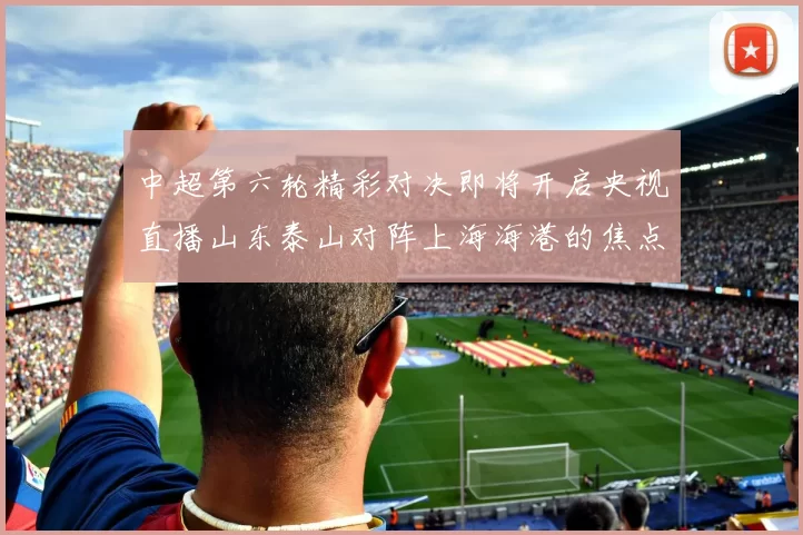 中超第六轮精彩对决即将开启央视直播山东泰山对阵上海海港的焦点战