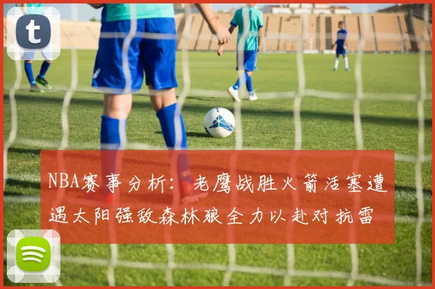 NBA赛事分析：老鹰战胜火箭活塞遭遇太阳强敌森林狼全力以赴对抗雷霆